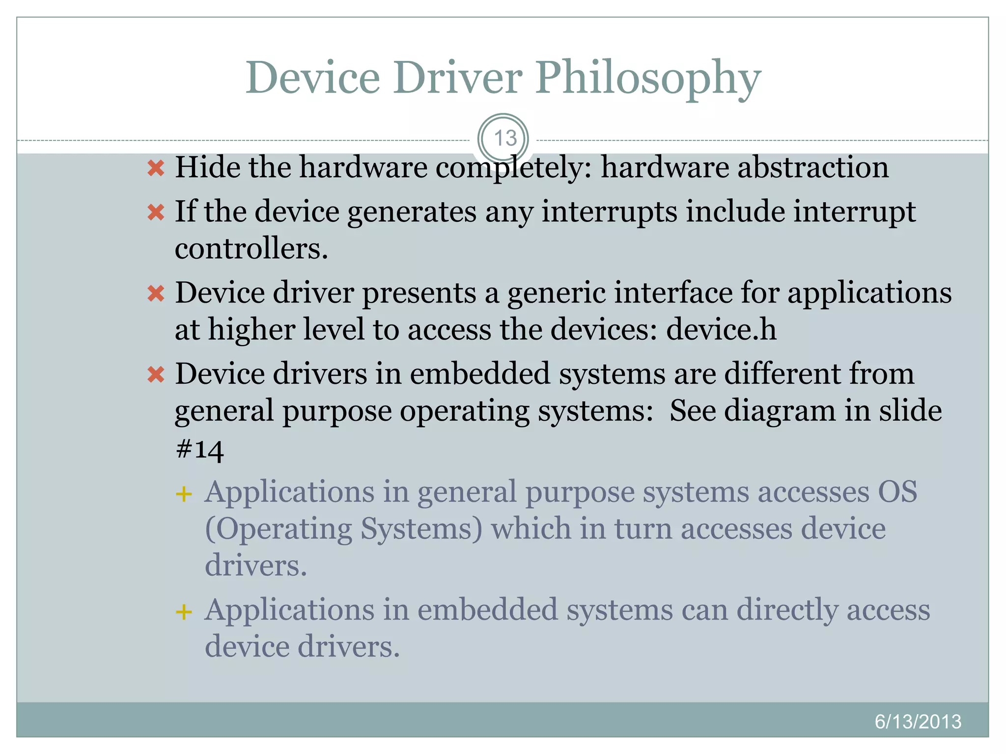 Device Driver Philosophy
13
 Hide the hardware completely: hardware abstraction
 If the device generates any interrupts include interrupt
controllers.
 Device driver presents a generic interface for applications
at higher level to access the devices: device.h
 Device drivers in embedded systems are different from
general purpose operating systems: See diagram in slide
#14
 Applications in general purpose systems accesses OS
(Operating Systems) which in turn accesses device
drivers.
 Applications in embedded systems can directly access
device drivers.
6/13/2013
 