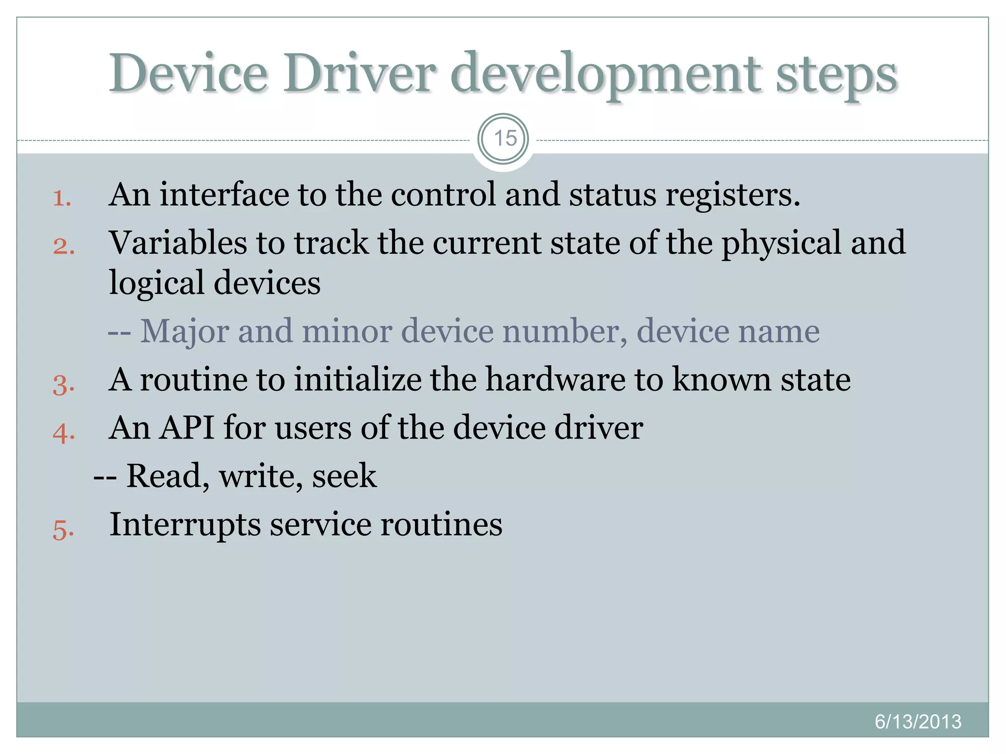 Device Driver development steps
15
1. An interface to the control and status registers.
2. Variables to track the current state of the physical and
logical devices
-- Major and minor device number, device name
3. A routine to initialize the hardware to known state
4. An API for users of the device driver
-- Read, write, seek
5. Interrupts service routines
6/13/2013
 
