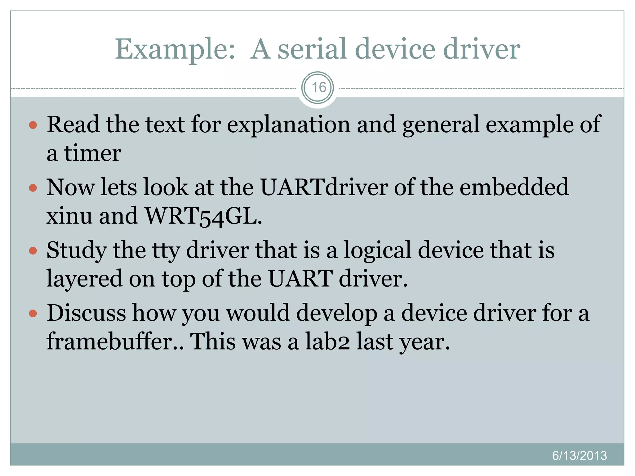 Example: A serial device driver
16
 Read the text for explanation and general example of
a timer
 Now lets look at the UARTdriver of the embedded
xinu and WRT54GL.
 Study the tty driver that is a logical device that is
layered on top of the UART driver.
 Discuss how you would develop a device driver for a
framebuffer.. This was a lab2 last year.
6/13/2013
 