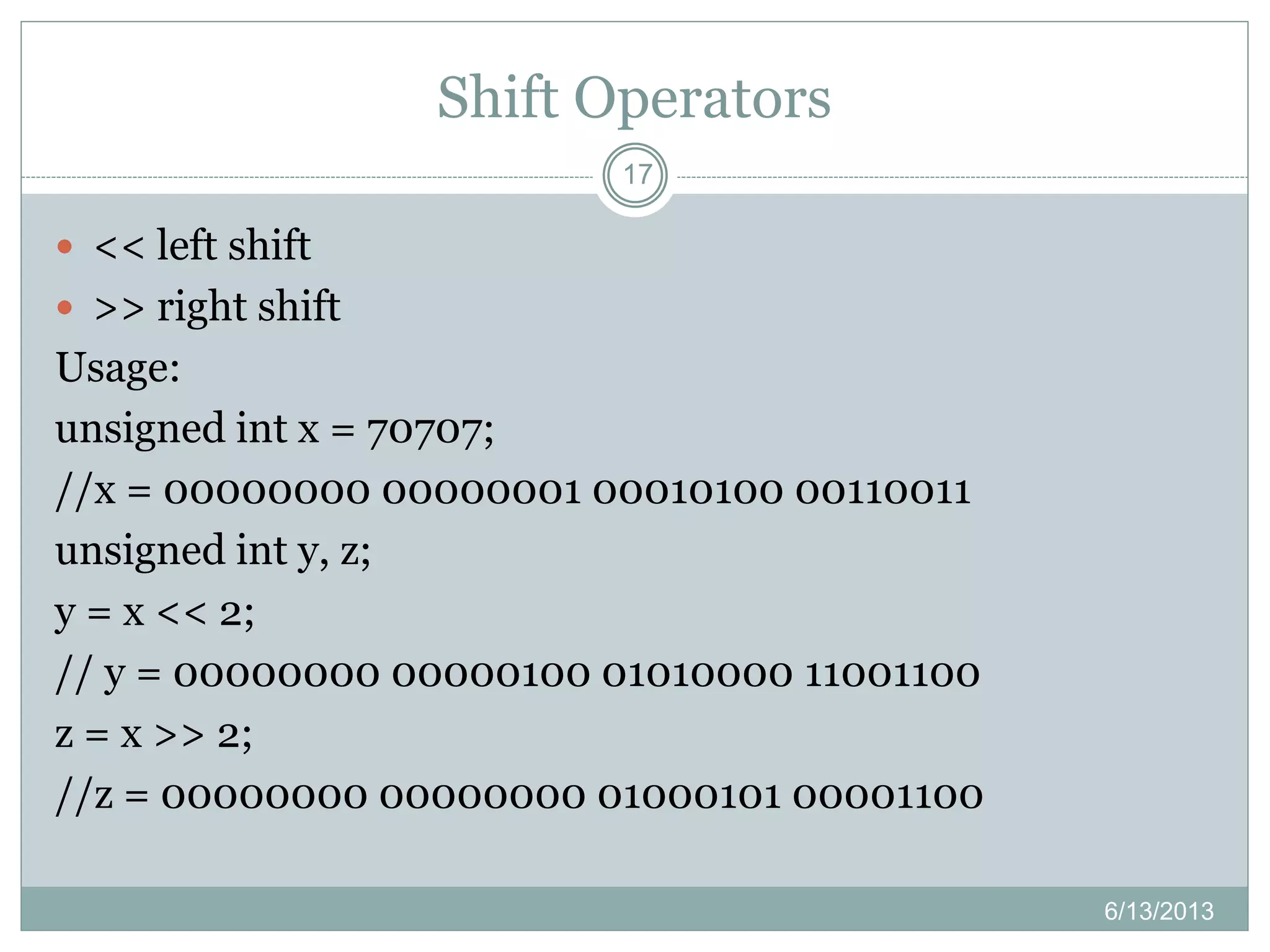 Shift Operators
6/13/2013
17
 << left shift
 >> right shift
Usage:
unsigned int x = 70707;
//x = 00000000 00000001 00010100 00110011
unsigned int y, z;
y = x << 2;
// y = 00000000 00000100 01010000 11001100
z = x >> 2;
//z = 00000000 00000000 01000101 00001100
 