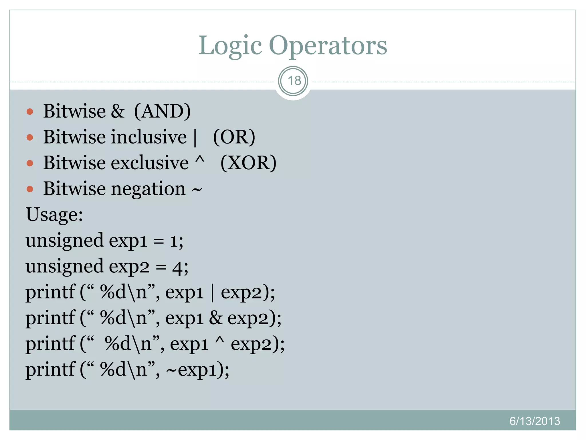 Logic Operators
6/13/2013
18
 Bitwise & (AND)
 Bitwise inclusive | (OR)
 Bitwise exclusive ^ (XOR)
 Bitwise negation ~
Usage:
unsigned exp1 = 1;
unsigned exp2 = 4;
printf (“ %dn”, exp1 | exp2);
printf (“ %dn”, exp1 & exp2);
printf (“ %dn”, exp1 ^ exp2);
printf (“ %dn”, ~exp1);
 