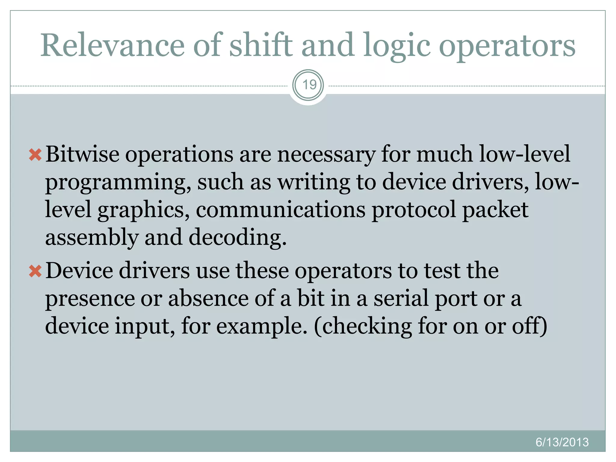 Relevance of shift and logic operators
6/13/2013
19
Bitwise operations are necessary for much low-level
programming, such as writing to device drivers, low-
level graphics, communications protocol packet
assembly and decoding.
Device drivers use these operators to test the
presence or absence of a bit in a serial port or a
device input, for example. (checking for on or off)
 