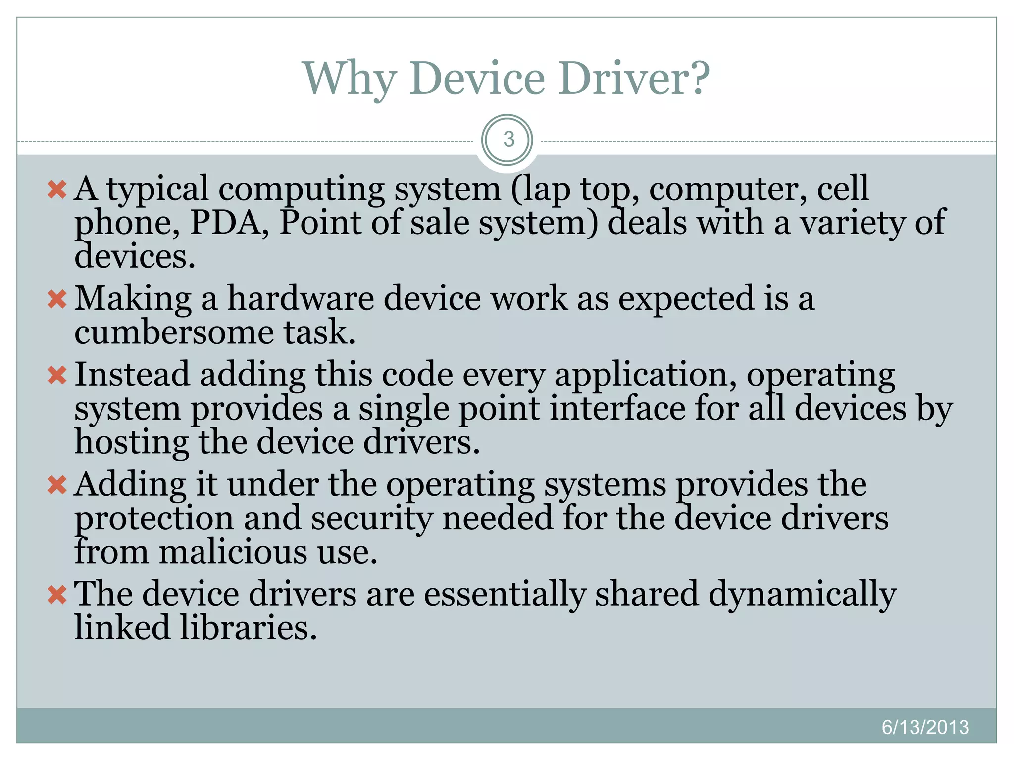 Why Device Driver?
6/13/2013
3
A typical computing system (lap top, computer, cell
phone, PDA, Point of sale system) deals with a variety of
devices.
Making a hardware device work as expected is a
cumbersome task.
Instead adding this code every application, operating
system provides a single point interface for all devices by
hosting the device drivers.
Adding it under the operating systems provides the
protection and security needed for the device drivers
from malicious use.
The device drivers are essentially shared dynamically
linked libraries.
 