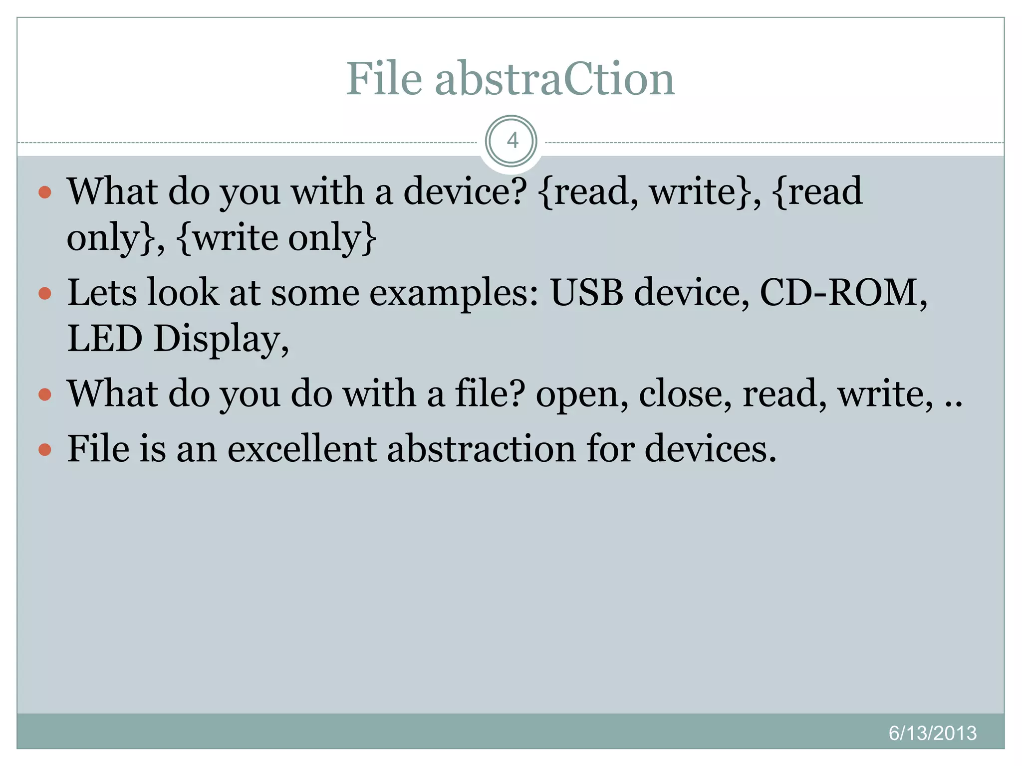 File abstraCtion
6/13/2013
4
 What do you with a device? {read, write}, {read
only}, {write only}
 Lets look at some examples: USB device, CD-ROM,
LED Display,
 What do you do with a file? open, close, read, write, ..
 File is an excellent abstraction for devices.
 