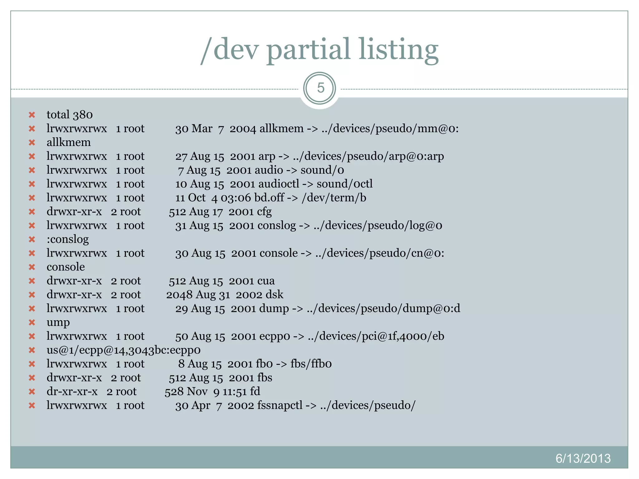 /dev partial listing
6/13/2013
5
 total 380
 lrwxrwxrwx 1 root 30 Mar 7 2004 allkmem -> ../devices/pseudo/mm@0:
 allkmem
 lrwxrwxrwx 1 root 27 Aug 15 2001 arp -> ../devices/pseudo/arp@0:arp
 lrwxrwxrwx 1 root 7 Aug 15 2001 audio -> sound/0
 lrwxrwxrwx 1 root 10 Aug 15 2001 audioctl -> sound/0ctl
 lrwxrwxrwx 1 root 11 Oct 4 03:06 bd.off -> /dev/term/b
 drwxr-xr-x 2 root 512 Aug 17 2001 cfg
 lrwxrwxrwx 1 root 31 Aug 15 2001 conslog -> ../devices/pseudo/log@0
 :conslog
 lrwxrwxrwx 1 root 30 Aug 15 2001 console -> ../devices/pseudo/cn@0:
 console
 drwxr-xr-x 2 root 512 Aug 15 2001 cua
 drwxr-xr-x 2 root 2048 Aug 31 2002 dsk
 lrwxrwxrwx 1 root 29 Aug 15 2001 dump -> ../devices/pseudo/dump@0:d
 ump
 lrwxrwxrwx 1 root 50 Aug 15 2001 ecpp0 -> ../devices/pci@1f,4000/eb
 us@1/ecpp@14,3043bc:ecpp0
 lrwxrwxrwx 1 root 8 Aug 15 2001 fb0 -> fbs/ffb0
 drwxr-xr-x 2 root 512 Aug 15 2001 fbs
 dr-xr-xr-x 2 root 528 Nov 9 11:51 fd
 lrwxrwxrwx 1 root 30 Apr 7 2002 fssnapctl -> ../devices/pseudo/
 