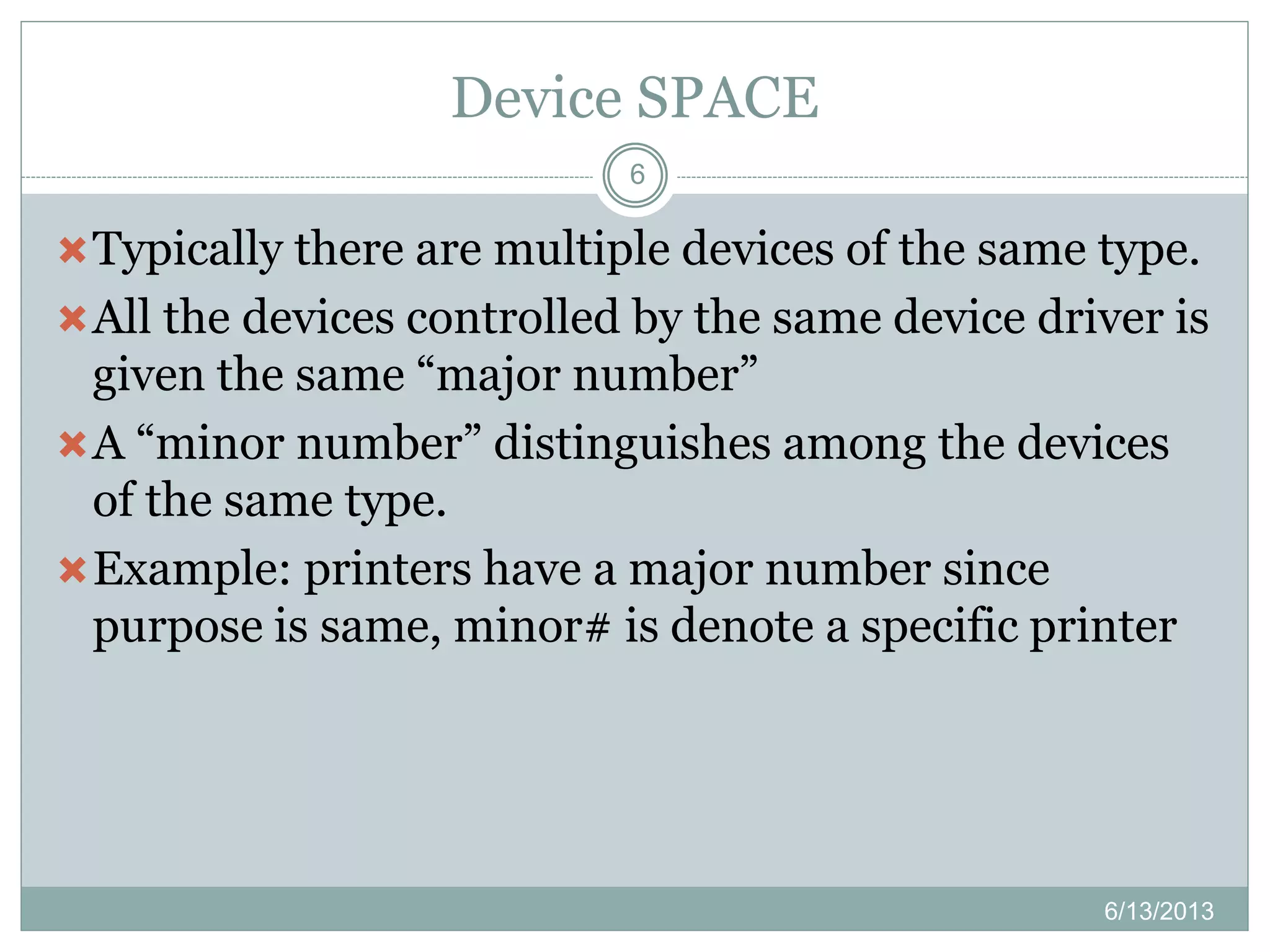 Device SPACE
6/13/2013
6
Typically there are multiple devices of the same type.
All the devices controlled by the same device driver is
given the same “major number”
A “minor number” distinguishes among the devices
of the same type.
Example: printers have a major number since
purpose is same, minor# is denote a specific printer
 