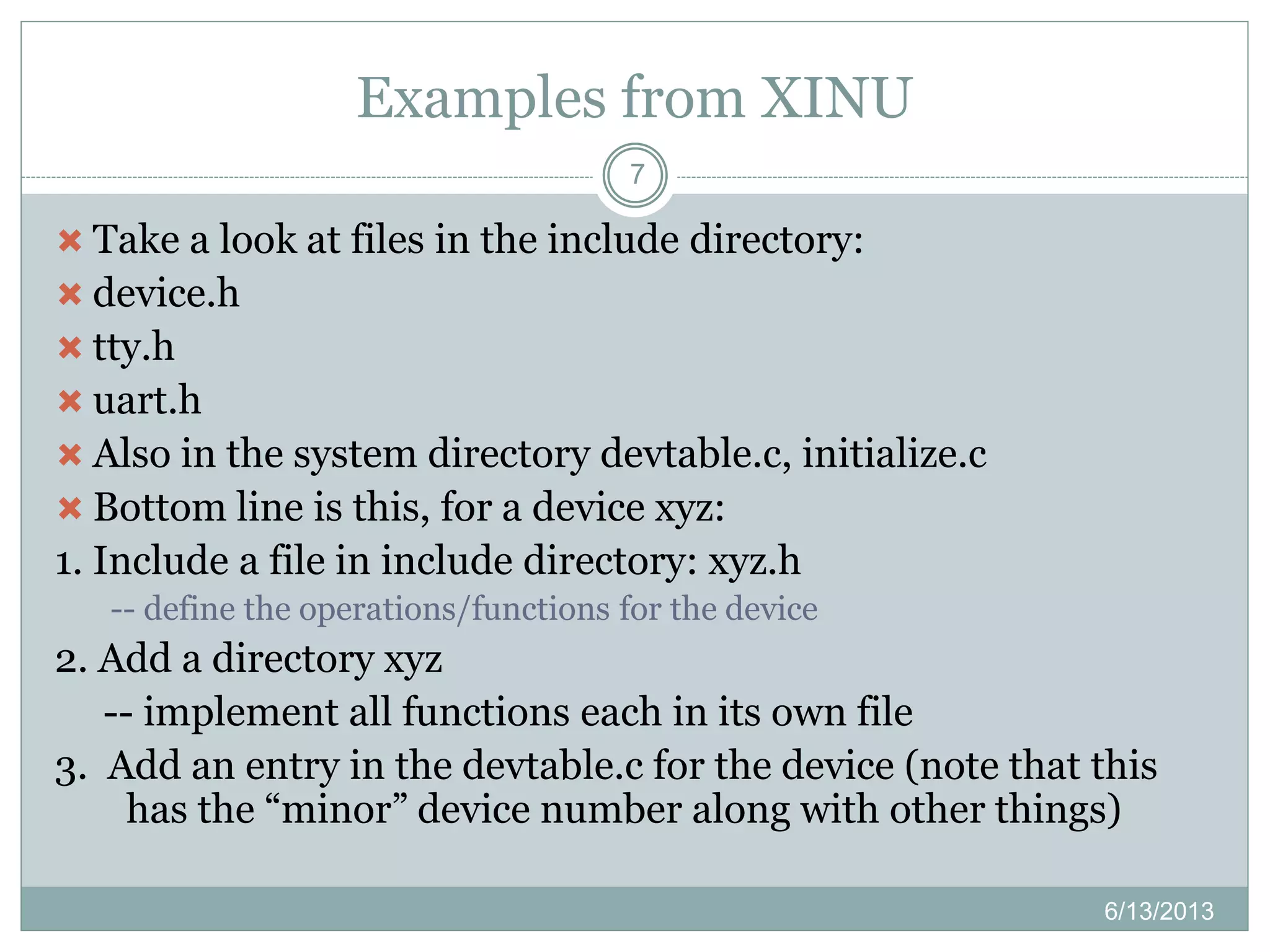 Examples from XINU
6/13/2013
7
 Take a look at files in the include directory:
 device.h
 tty.h
 uart.h
 Also in the system directory devtable.c, initialize.c
 Bottom line is this, for a device xyz:
1. Include a file in include directory: xyz.h
-- define the operations/functions for the device
2. Add a directory xyz
-- implement all functions each in its own file
3. Add an entry in the devtable.c for the device (note that this
has the “minor” device number along with other things)
 