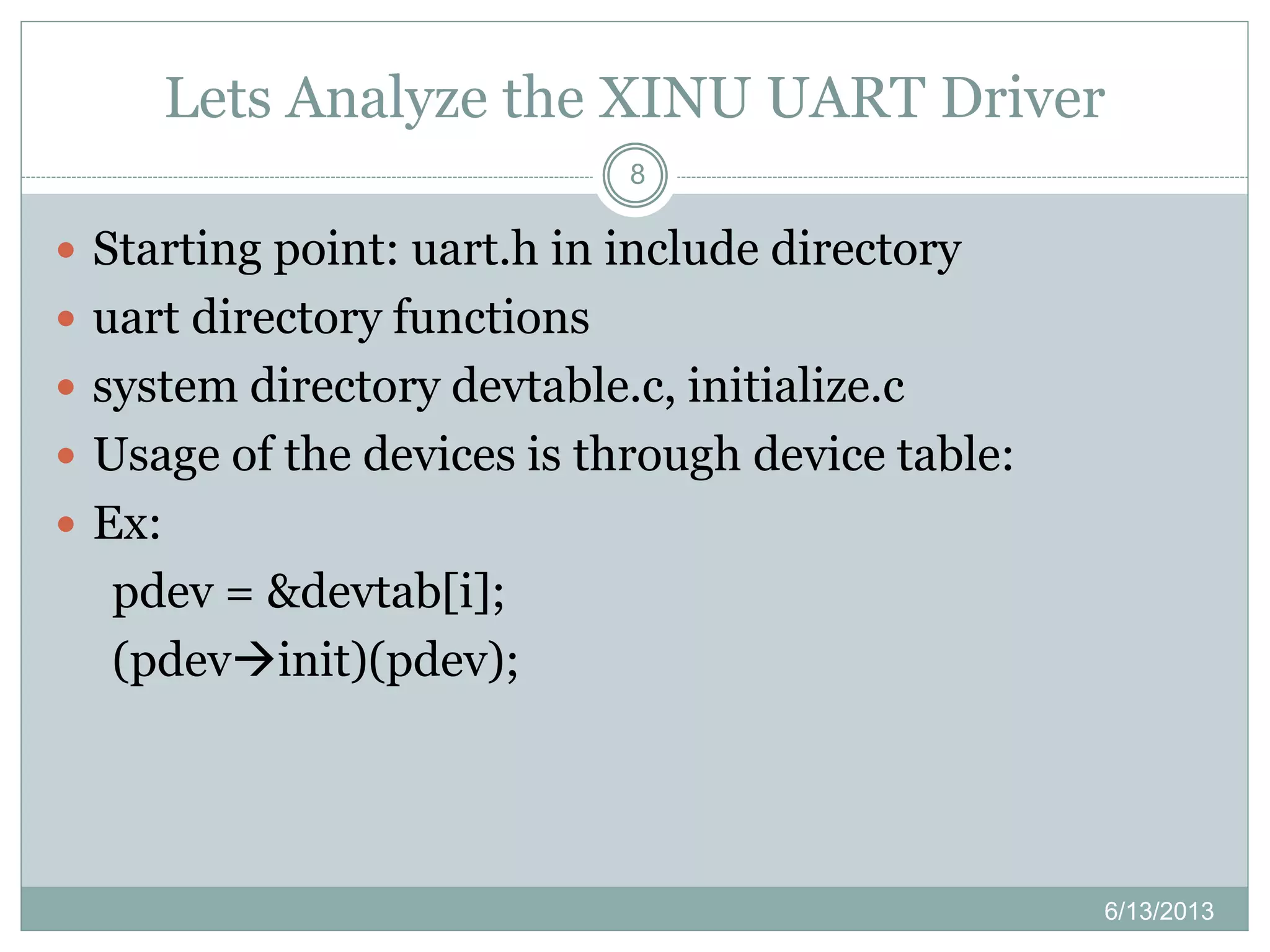 Lets Analyze the XINU UART Driver
6/13/2013
8
 Starting point: uart.h in include directory
 uart directory functions
 system directory devtable.c, initialize.c
 Usage of the devices is through device table:
 Ex:
pdev = &devtab[i];
(pdevinit)(pdev);
 