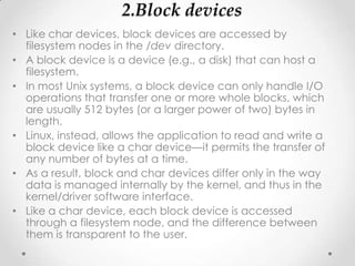 2.Block devices
• Like char devices, block devices are accessed by
  filesystem nodes in the /dev directory.
• A block device is a device (e.g., a disk) that can host a
  filesystem.
• In most Unix systems, a block device can only handle I/O
  operations that transfer one or more whole blocks, which
  are usually 512 bytes (or a larger power of two) bytes in
  length.
• Linux, instead, allows the application to read and write a
  block device like a char device—it permits the transfer of
  any number of bytes at a time.
• As a result, block and char devices differ only in the way
  data is managed internally by the kernel, and thus in the
  kernel/driver software interface.
• Like a char device, each block device is accessed
  through a filesystem node, and the difference between
  them is transparent to the user.
 