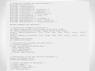 /* Necessary includes for device drivers */
#include <linux/init.h>
#include <linux/config.h>
#include <linux/module.h>
#include <linux/kernel.h> /* printk() */
#include <linux/slab.h> /* kmalloc() */
#include <linux/fs.h> /* everything... */
#include <linux/errno.h> /* error codes */
#include <linux/types.h> /* size_t */
#include <linux/proc_fs.h>
#include <linux/fcntl.h> /* O_ACCMODE */
#include <asm/system.h> /* cli(), *_flags */
#include <asm/uaccess.h> /* copy_from/to_user */

MODULE_LICENSE("Dual BSD/GPL");

/* Declaration of memory.c functions */
int memory_open(struct inode *inode, struct file *filp);
int memory_release(struct inode *inode, struct file *filp);
ssize_t memory_read(struct file *filp, char *buf, size_t      count,   loff_t
*f_pos);
ssize_t memory_write(struct file *filp, char *buf, size_t     count,   loff_t
*f_pos);
void memory_exit(void);
int memory_init(void);

/* Structure that declares the usual file */
/* access functions */
struct file_operations memory_fops = {
   read: memory_read,
   write: memory_write,
   open: memory_open,
   release: memory_release
};

/* Declaration of the init and exit functions */
module_init(memory_init);
module_exit(memory_exit);

/* Global variables of the driver */
/* Major number */
int memory_major = 60;
/* Buffer to store data */
char *memory_buffer;
 