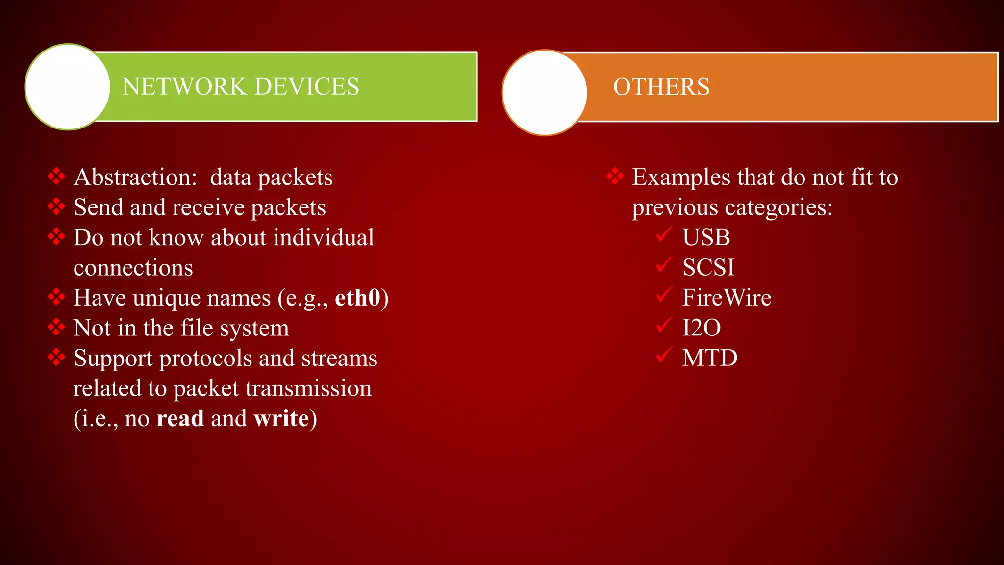 NETWORK DEVICES OTHERS
 Abstraction: data packets
 Send and receive packets
 Do not know about individual
connections
 Have unique names (e.g., eth0)
 Not in the file system
 Support protocols and streams
related to packet transmission
(i.e., no read and write)
 Examples that do not fit to
previous categories:
 USB
 SCSI
 FireWire
 I2O
 MTD
 