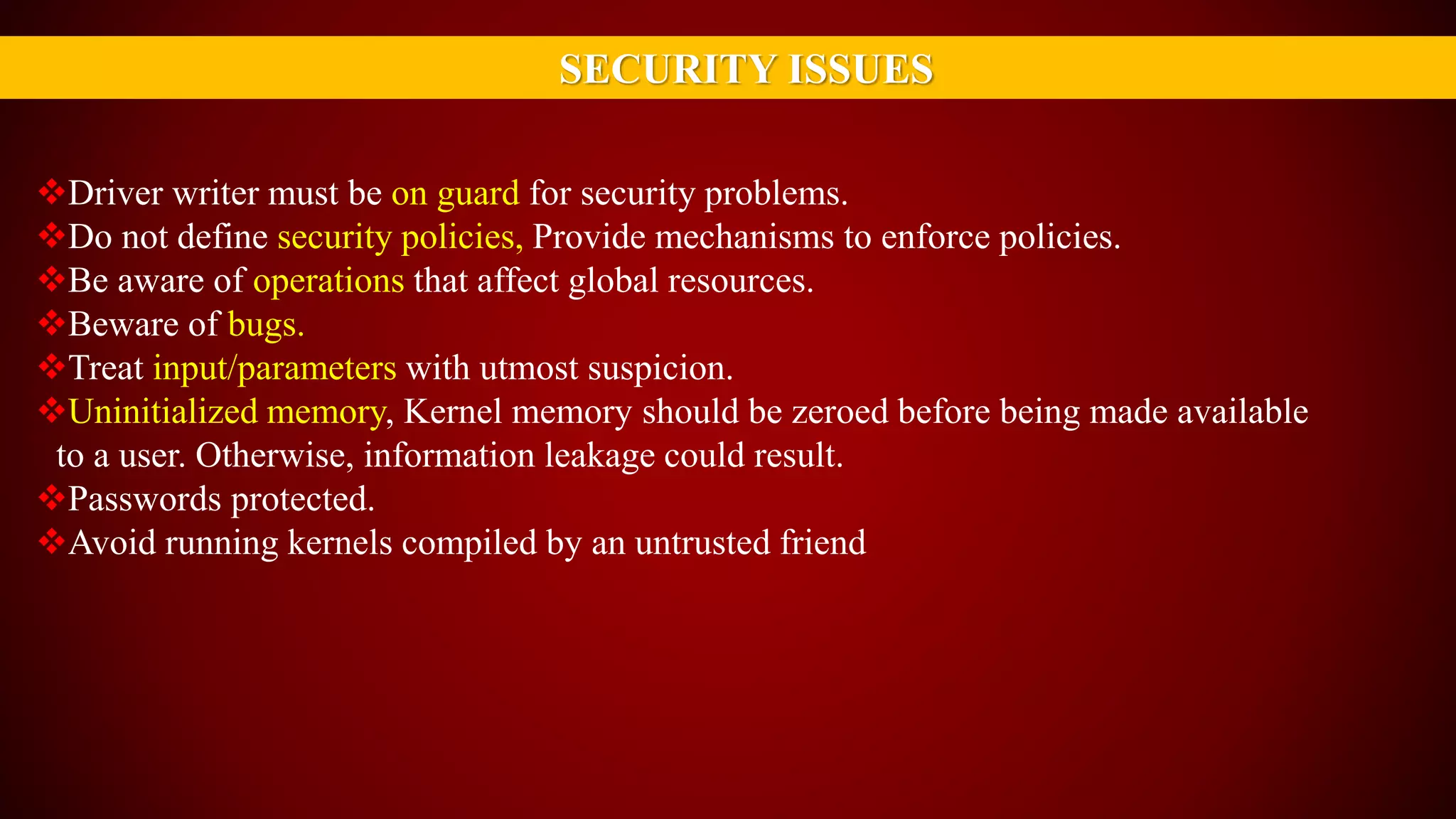 SECURITY ISSUES
Driver writer must be on guard for security problems.
Do not define security policies, Provide mechanisms to enforce policies.
Be aware of operations that affect global resources.
Beware of bugs.
Treat input/parameters with utmost suspicion.
Uninitialized memory, Kernel memory should be zeroed before being made available
to a user. Otherwise, information leakage could result.
Passwords protected.
Avoid running kernels compiled by an untrusted friend
 