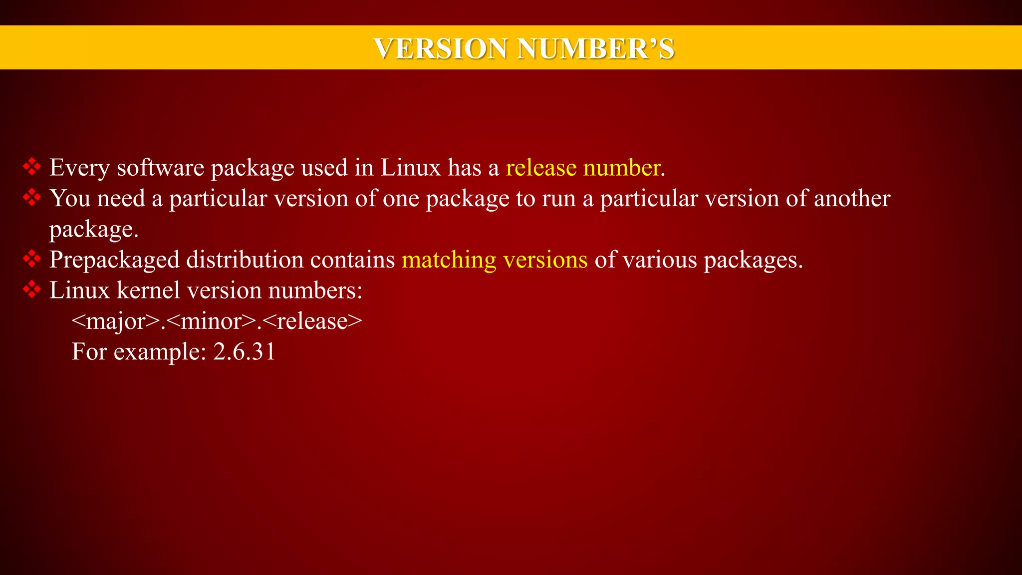 VERSION NUMBER’S
 Every software package used in Linux has a release number.
 You need a particular version of one package to run a particular version of another
package.
 Prepackaged distribution contains matching versions of various packages.
 Linux kernel version numbers:
<major>.<minor>.<release>
For example: 2.6.31
 
