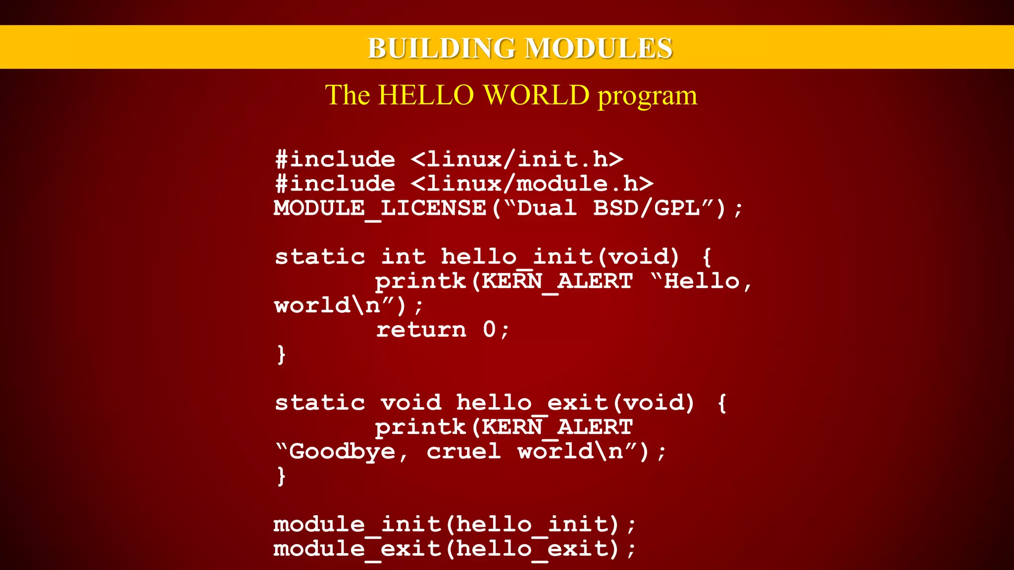 BUILDING MODULES
#include <linux/init.h>
#include <linux/module.h>
MODULE_LICENSE(“Dual BSD/GPL”);
static int hello_init(void) {
printk(KERN_ALERT “Hello,
worldn”);
return 0;
}
static void hello_exit(void) {
printk(KERN_ALERT
“Goodbye, cruel worldn”);
}
module_init(hello_init);
module_exit(hello_exit);
The HELLO WORLD program
 