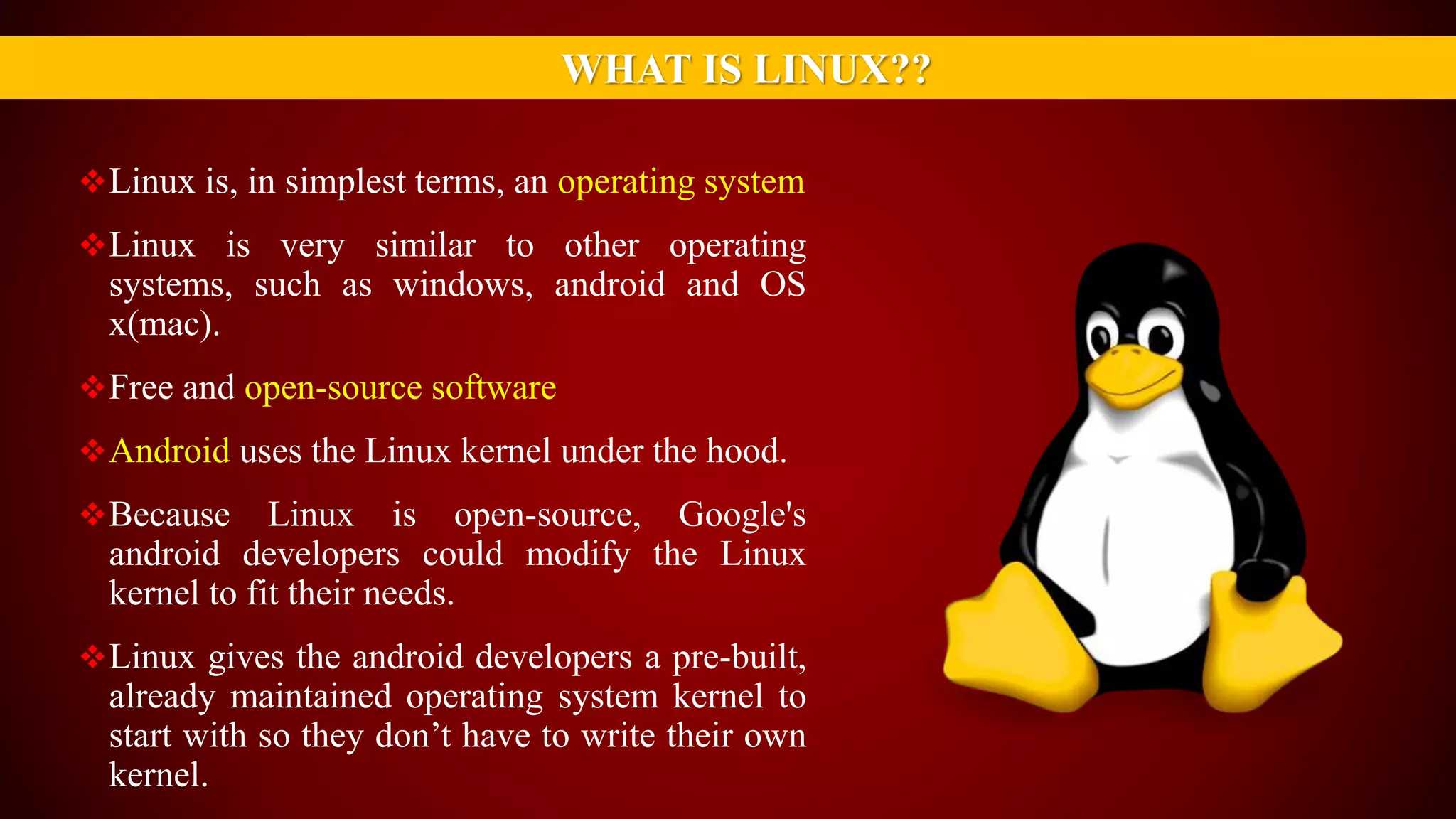 Linux is, in simplest terms, an operating system
Linux is very similar to other operating
systems, such as windows, android and OS
x(mac).
Free and open-source software
Android uses the Linux kernel under the hood.
Because Linux is open-source, Google's
android developers could modify the Linux
kernel to fit their needs.
Linux gives the android developers a pre-built,
already maintained operating system kernel to
start with so they don’t have to write their own
kernel.
WHAT IS LINUX??
 