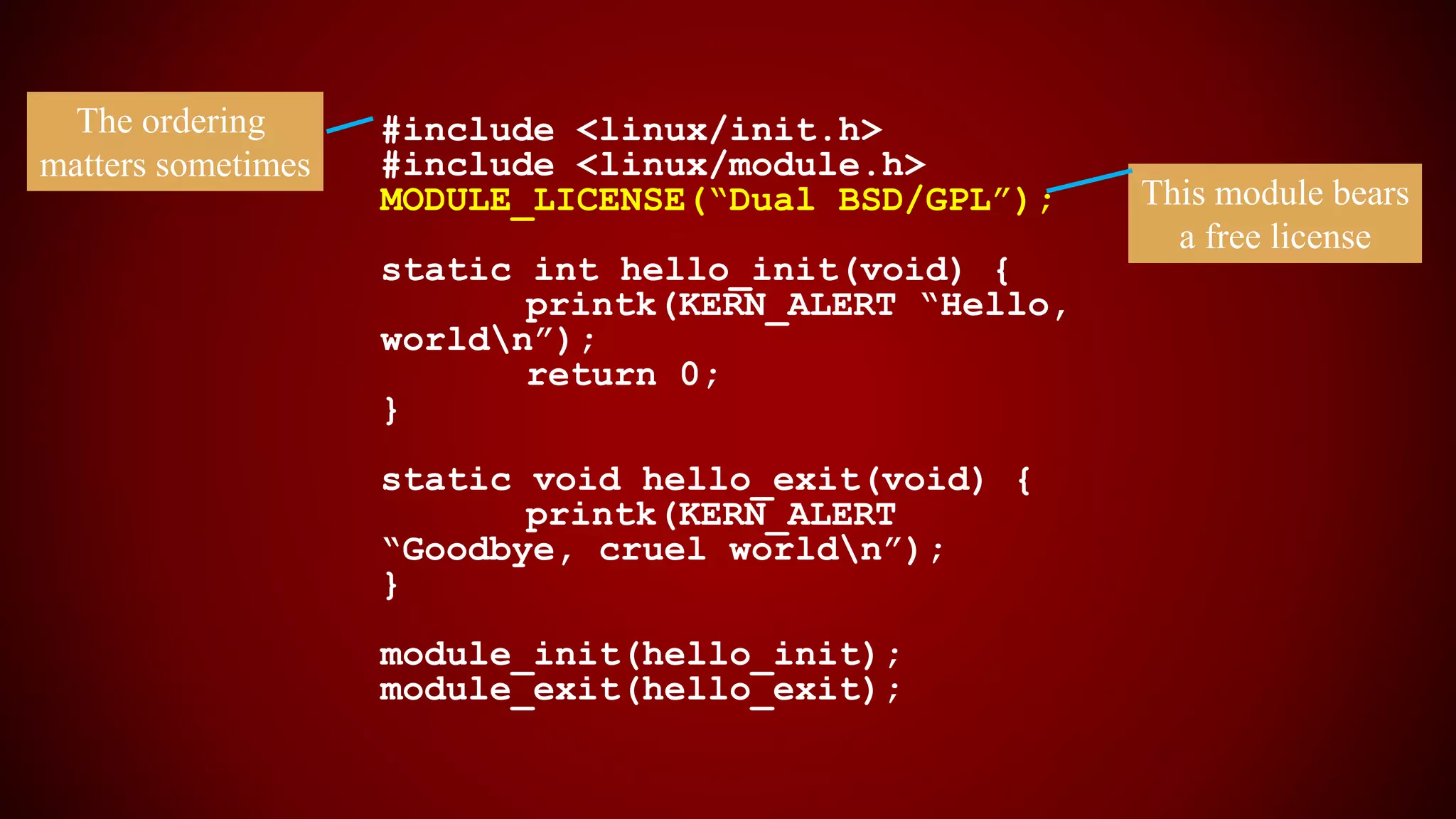#include <linux/init.h>
#include <linux/module.h>
MODULE_LICENSE(“Dual BSD/GPL”);
static int hello_init(void) {
printk(KERN_ALERT “Hello,
worldn”);
return 0;
}
static void hello_exit(void) {
printk(KERN_ALERT
“Goodbye, cruel worldn”);
}
module_init(hello_init);
module_exit(hello_exit);
This module bears
a free license
The ordering
matters sometimes
 