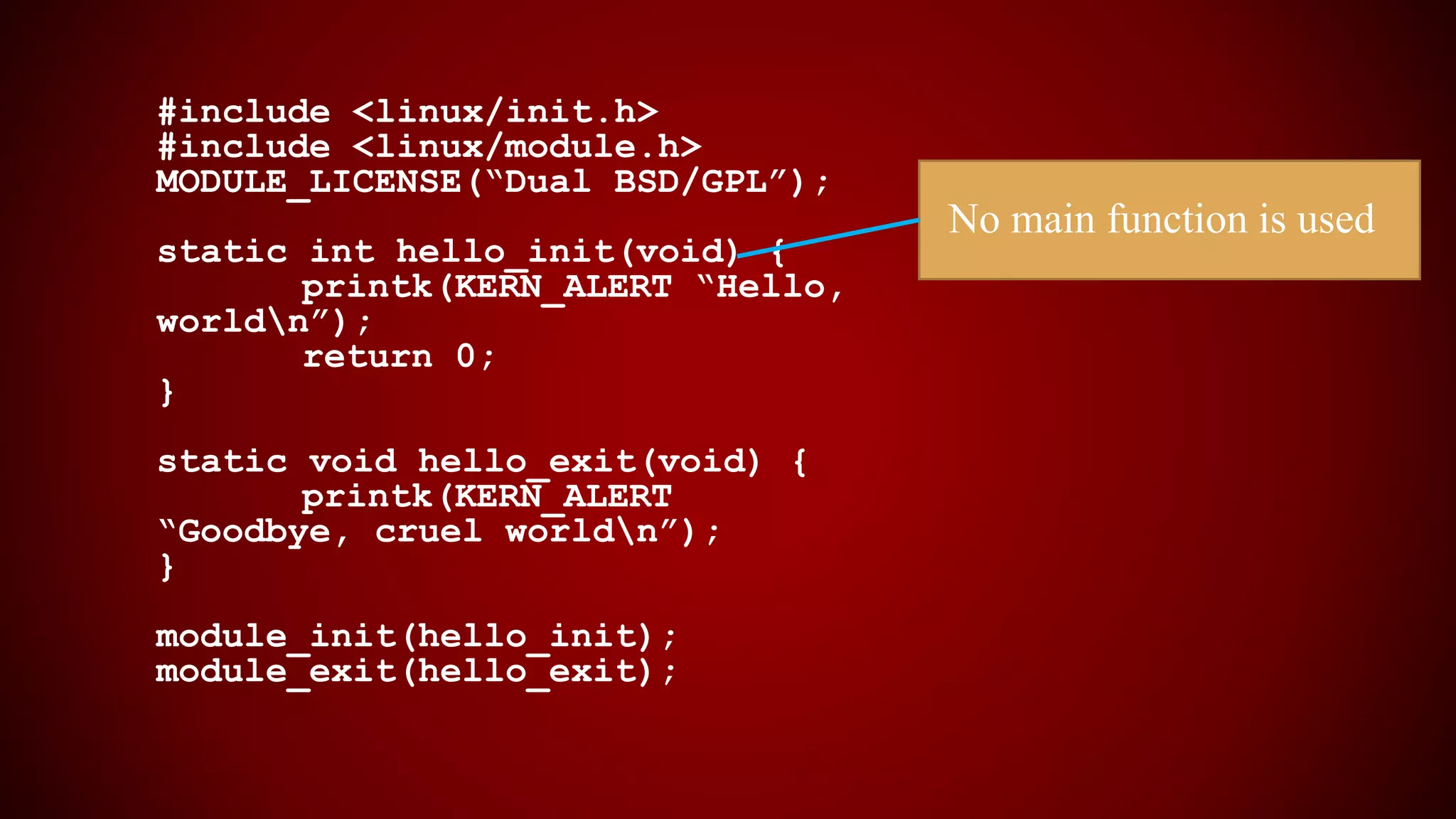 #include <linux/init.h>
#include <linux/module.h>
MODULE_LICENSE(“Dual BSD/GPL”);
static int hello_init(void) {
printk(KERN_ALERT “Hello,
worldn”);
return 0;
}
static void hello_exit(void) {
printk(KERN_ALERT
“Goodbye, cruel worldn”);
}
module_init(hello_init);
module_exit(hello_exit);
No main function is used
 