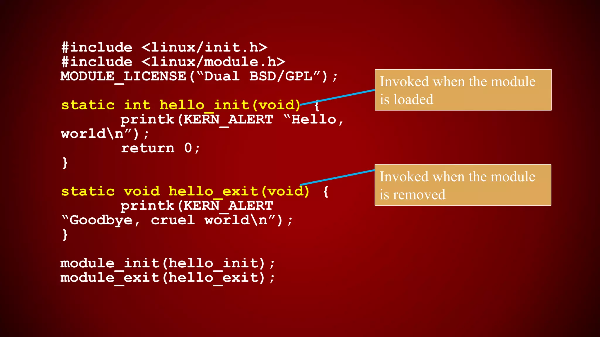 #include <linux/init.h>
#include <linux/module.h>
MODULE_LICENSE(“Dual BSD/GPL”);
static int hello_init(void) {
printk(KERN_ALERT “Hello,
worldn”);
return 0;
}
static void hello_exit(void) {
printk(KERN_ALERT
“Goodbye, cruel worldn”);
}
module_init(hello_init);
module_exit(hello_exit);
Invoked when the module
is loaded
Invoked when the module
is removed
 