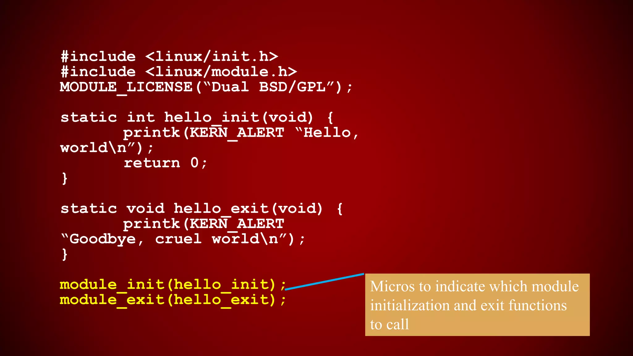 #include <linux/init.h>
#include <linux/module.h>
MODULE_LICENSE(“Dual BSD/GPL”);
static int hello_init(void) {
printk(KERN_ALERT “Hello,
worldn”);
return 0;
}
static void hello_exit(void) {
printk(KERN_ALERT
“Goodbye, cruel worldn”);
}
module_init(hello_init);
module_exit(hello_exit);
Micros to indicate which module
initialization and exit functions
to call
 