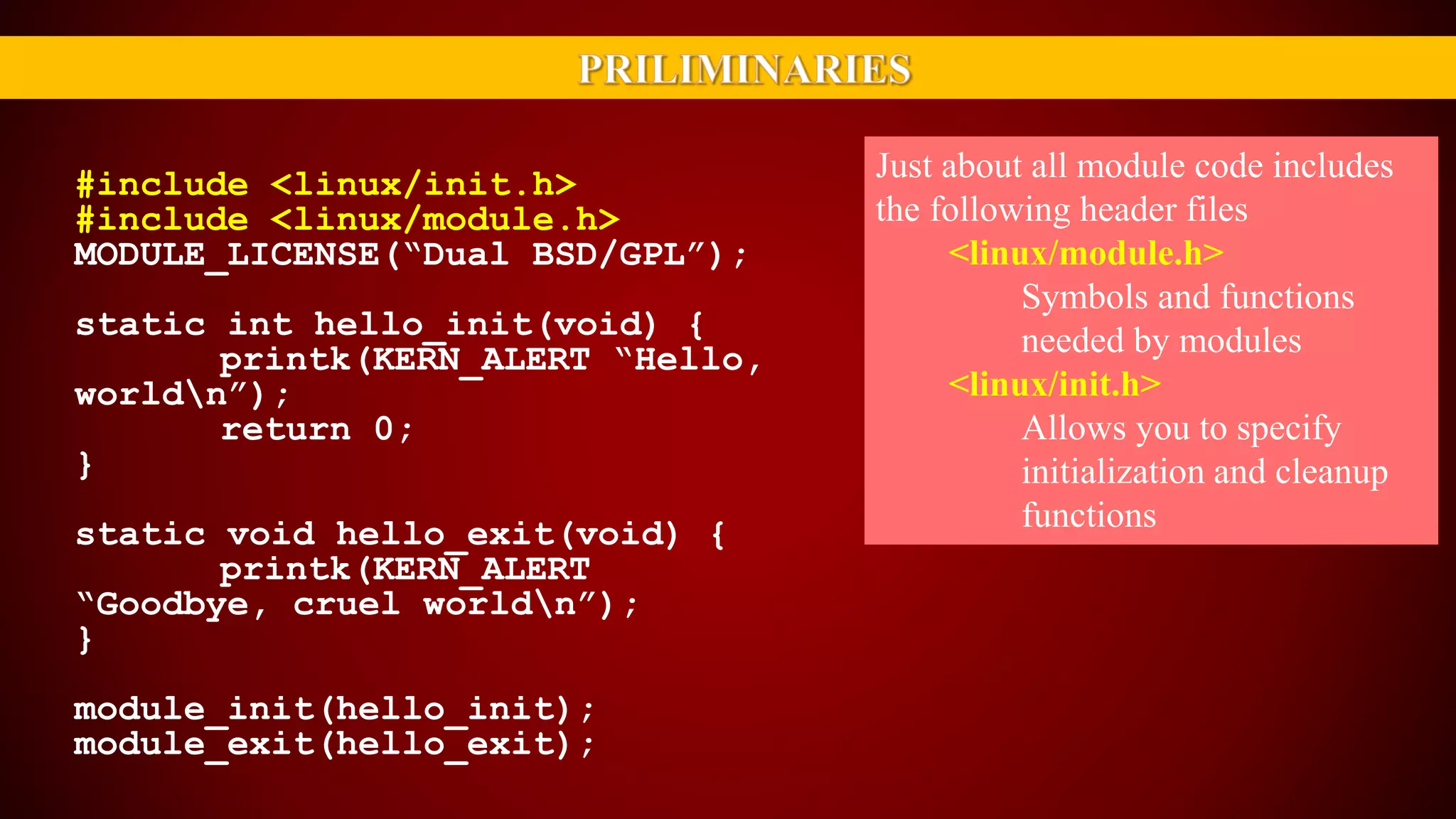 Just about all module code includes
the following header files
<linux/module.h>
Symbols and functions
needed by modules
<linux/init.h>
Allows you to specify
initialization and cleanup
functions
#include <linux/init.h>
#include <linux/module.h>
MODULE_LICENSE(“Dual BSD/GPL”);
static int hello_init(void) {
printk(KERN_ALERT “Hello,
worldn”);
return 0;
}
static void hello_exit(void) {
printk(KERN_ALERT
“Goodbye, cruel worldn”);
}
module_init(hello_init);
module_exit(hello_exit);
 