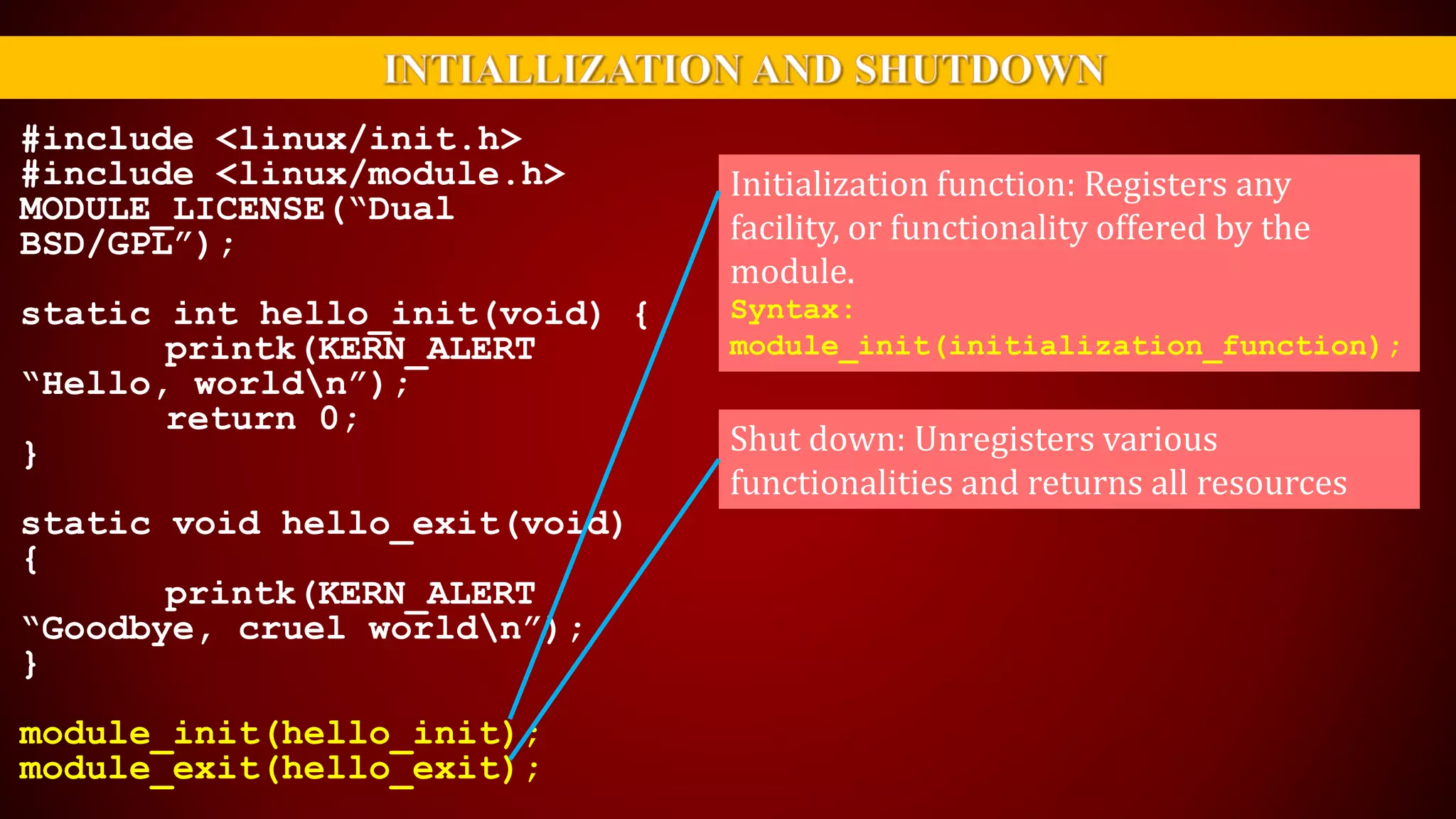#include <linux/init.h>
#include <linux/module.h>
MODULE_LICENSE(“Dual
BSD/GPL”);
static int hello_init(void) {
printk(KERN_ALERT
“Hello, worldn”);
return 0;
}
static void hello_exit(void)
{
printk(KERN_ALERT
“Goodbye, cruel worldn”);
}
module_init(hello_init);
module_exit(hello_exit);
Initialization function: Registers any
facility, or functionality offered by the
module.
Syntax:
module_init(initialization_function);
Shut down: Unregisters various
functionalities and returns all resources
 