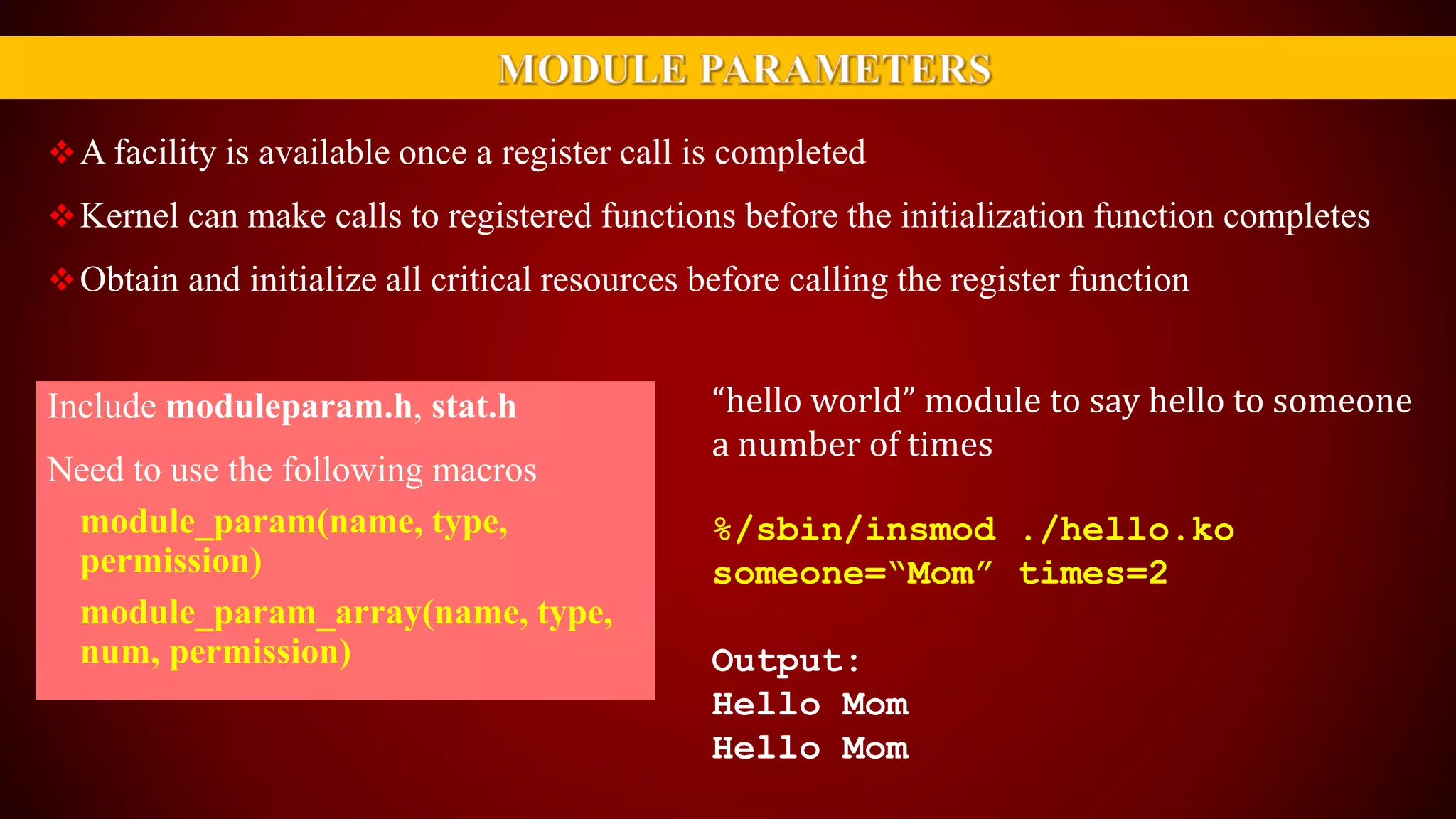 A facility is available once a register call is completed
Kernel can make calls to registered functions before the initialization function completes
Obtain and initialize all critical resources before calling the register function
Include moduleparam.h, stat.h
Need to use the following macros
module_param(name, type,
permission)
module_param_array(name, type,
num, permission)
“hello world” module to say hello to someone
a number of times
%/sbin/insmod ./hello.ko
someone=“Mom” times=2
Output:
Hello Mom
Hello Mom
 