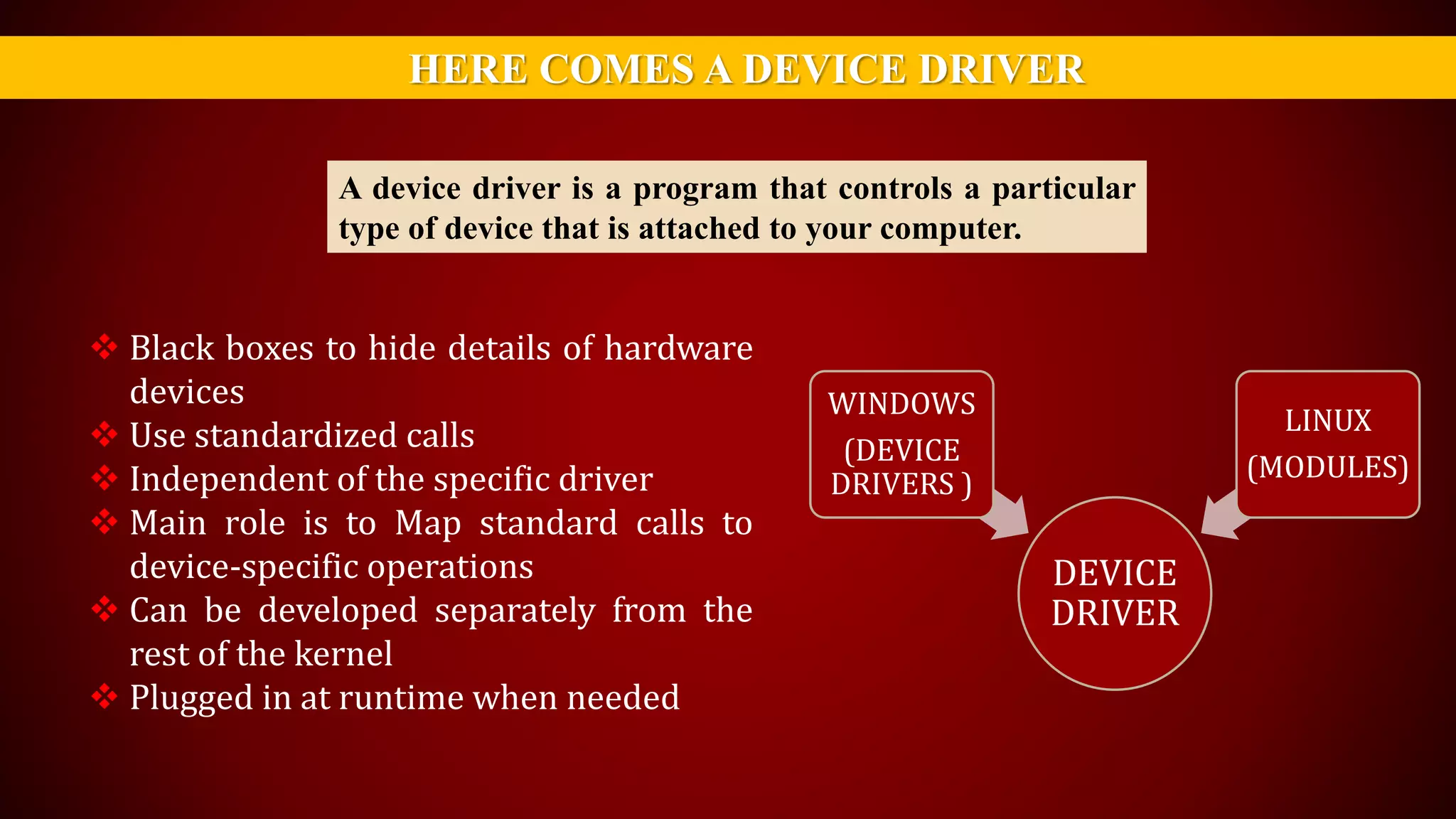HERE COMES A DEVICE DRIVER
A device driver is a program that controls a particular
type of device that is attached to your computer.
 Black boxes to hide details of hardware
devices
 Use standardized calls
 Independent of the specific driver
 Main role is to Map standard calls to
device-specific operations
 Can be developed separately from the
rest of the kernel
 Plugged in at runtime when needed
DEVICE
DRIVER
WINDOWS
(DEVICE
DRIVERS )
LINUX
(MODULES)
 