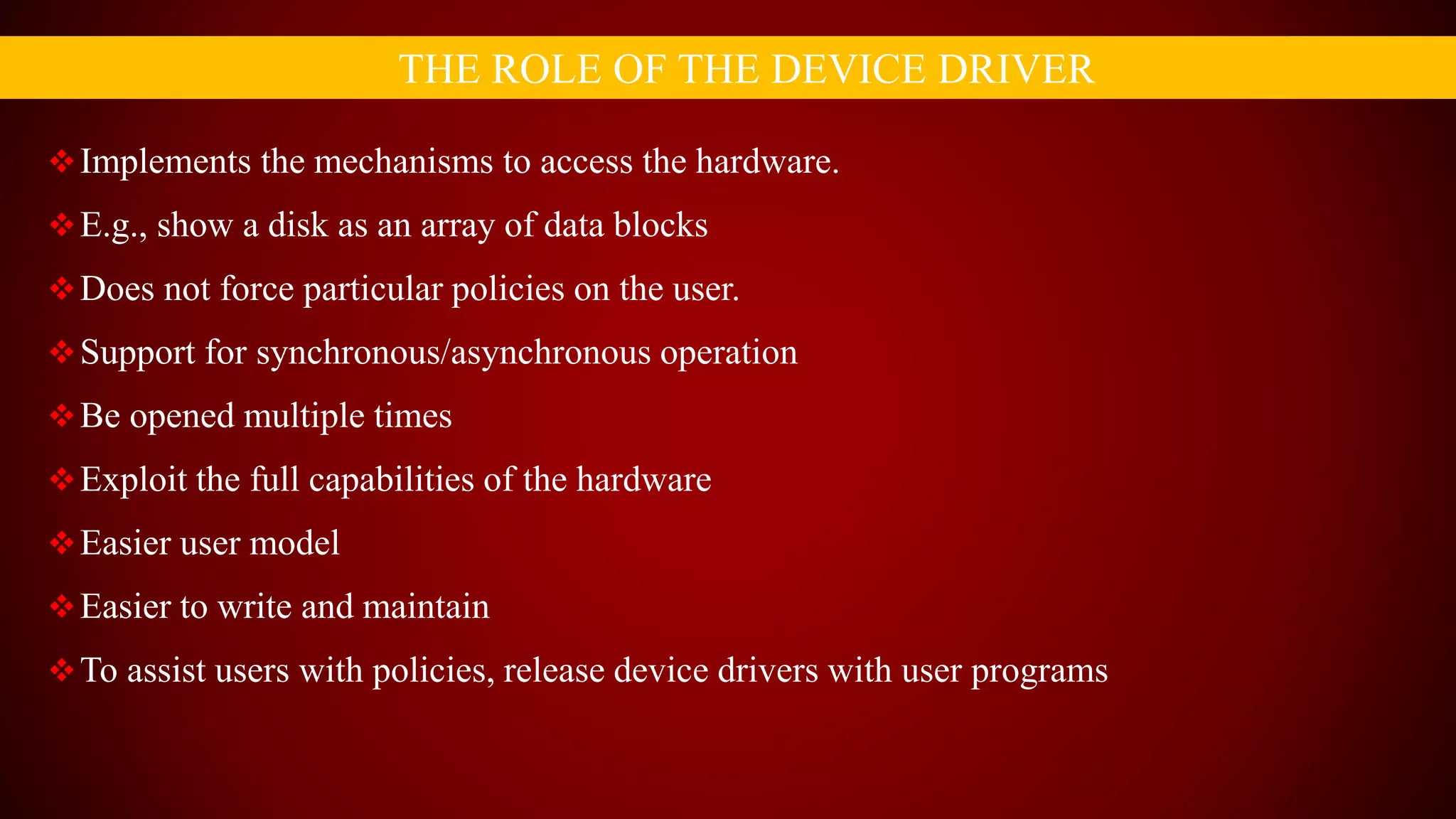 Implements the mechanisms to access the hardware.
E.g., show a disk as an array of data blocks
Does not force particular policies on the user.
Support for synchronous/asynchronous operation
Be opened multiple times
Exploit the full capabilities of the hardware
Easier user model
Easier to write and maintain
To assist users with policies, release device drivers with user programs
THE ROLE OF THE DEVICE DRIVER
 