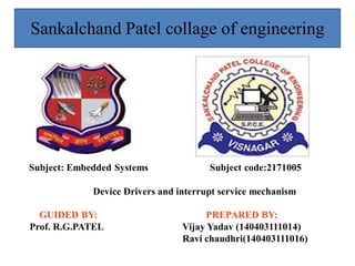 GUIDED BY: PREPARED BY:
Prof. R.G.PATEL Vijay Yadav (140403111014)
Ravi chaudhri(140403111016)
Sankalchand Patel collage of engineering
Subject: Embedded Systems Subject code:2171005
Device Drivers and interrupt service mechanism
 