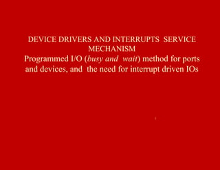 DEVICE DRIVERS AND INTERRUPTS SERVICE
MECHANISM
Programmed I/O (busy and wait) method for ports
and devices, and the need for interrupt driven IOs
1
 
