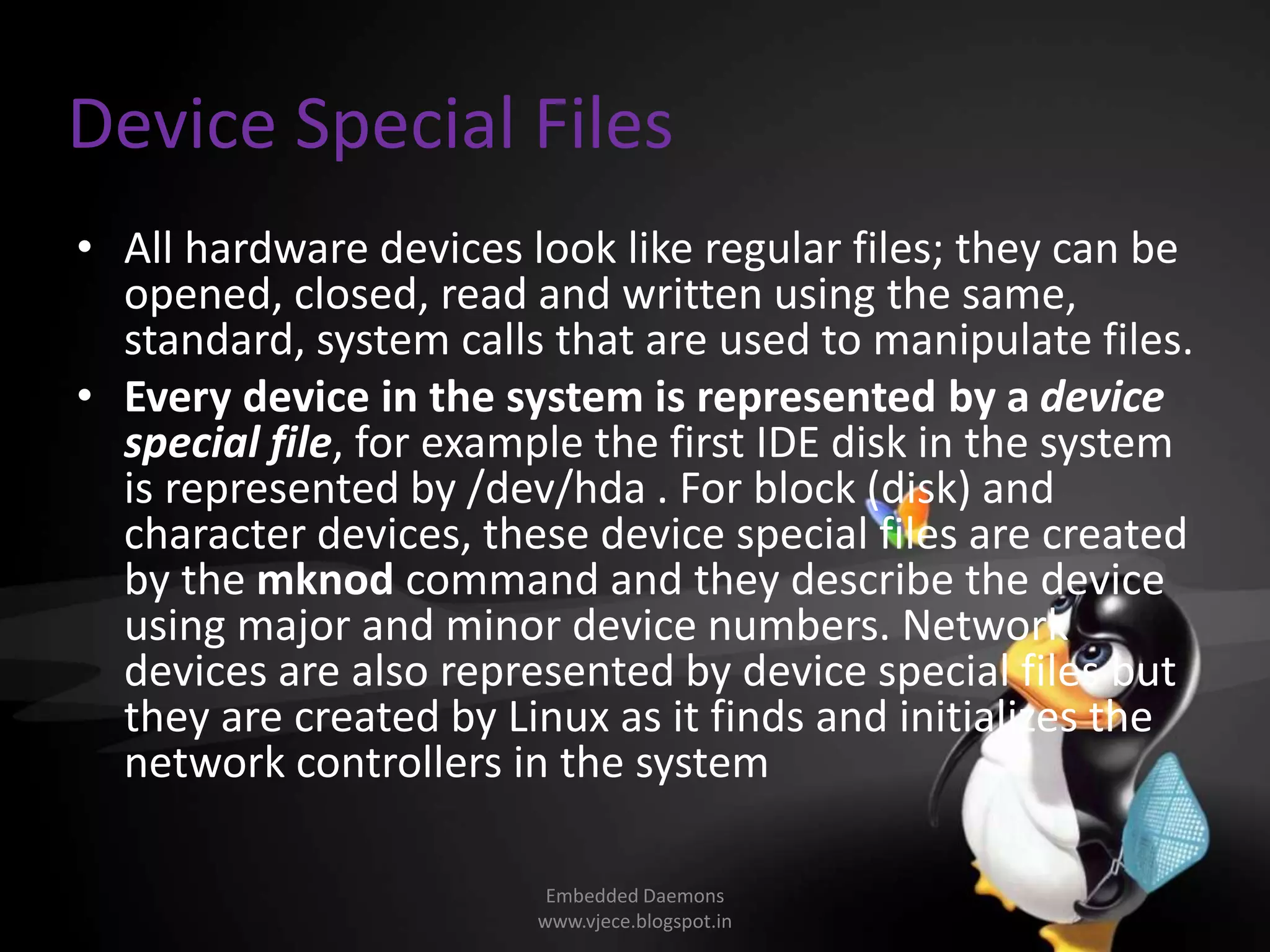 Device Special Files
• All hardware devices look like regular files; they can be
opened, closed, read and written using the same,
standard, system calls that are used to manipulate files.
• Every device in the system is represented by a device
special file, for example the first IDE disk in the system
is represented by /dev/hda . For block (disk) and
character devices, these device special files are created
by the mknod command and they describe the device
using major and minor device numbers. Network
devices are also represented by device special files but
they are created by Linux as it finds and initializes the
network controllers in the system
Embedded Daemons
www.vjece.blogspot.in
 