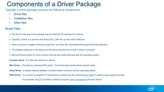 Components of a Driver Package
Typically, a driver package contains the following components:
? Driver files
? Installation files
? Other files
Driver Files :
? The driver is the part of the package that provides the I/O interface for a device
? Typically, a driver is a dynamic-link library (DLL) with the .sys file name extension
? When a device is installed, Windows copies the .sys file to the %SystemRoot%system32drivers directory
? The software depends on the features of the device and the bus or port to which it connects.
? Microsoft ships drivers for many common devices and nearly all buses with the operating system.
Function driver - It is the main driver for a device
Mini Driver - Provided by individual HW vendor . The drivers that handle device-specific tasks.
Class Driver - a simple interface between a vendor-written minidriver and the operating system.
Filter Driver - It is a driver or program or module that is inserted into the existing Driver Stack to perform some specific function
For example, an ACPI bus filter is added to support power management for each device.
 