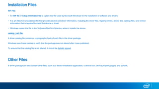 Installation Files
INF File :
? An INF file or Setup Information file is a plain-text file used by Microsoft Windows for the installation of software and drivers
? It is an ASCII or Unicode text file that provides device and driver information, including the driver files, registry entries, device IDs, catalog files, and version
information that is required to install the device or driver
? Windows copies this file to the %SystemRoot%inf directory when it installs the device
catalog (.cat) file:
A driver catalog file contains a cryptographic hash of each file in the driver package.
Windows uses these hashes to verify that the package was not altered after it was published.
To ensure that the catalog file is not altered, it should be digitally signed.
Other Files
A driver package can also contain other files, such as a device installation application, a device icon, device property pages, and so forth.
 