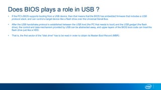 Does BIOS plays a role in USB ?
? If the PC's BIOS supports booting from a USB device, then that means that the BIOS has embedded firmware that includes a USB
protocol stack, and can control a target device like a flash drive over the Universal Serial Bus.
? After the USB handshake protocol is established between the USB host (the PC that needs to boot) and the USB gadget (the flash
drive), the control and data mechanism provided by USB can be abstracted away, and upper layers of the BIOS boot code can treat the
flash drive just like a HDD.
? That is, the first sector of the "disk drive" has to be read in order to obtain its Master Boot Record (MBR)
 