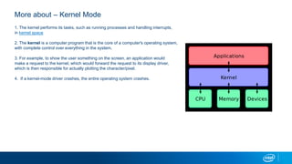 1. The kernel performs its tasks, such as running processes and handling interrupts,
in kernel space
2. The kernel is a computer program that is the core of a computer's operating system,
with complete control over everything in the system.
3. For example, to show the user something on the screen, an application would
make a request to the kernel, which would forward the request to its display driver,
which is then responsible for actually plotting the character/pixel.
4. If a kernel-mode driver crashes, the entire operating system crashes.
More about C Kernel Mode
 