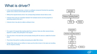 What is driver?
? In the most fundamental sense, a driver is a software component that lets the operating
system and a device communicate with each other.
? Without the required device driver, the corresponding hardware device fails to work.
? A device driver acts as a translator between the hardware device and the programs or
operating systems that use it.
? A device driver may also be called a software driver.
? For a given I/O request (like reading data from a device), there are often several drivers,
layered in a stack, that participate in the request
? The one driver in the stack that communicates directly with the device is called the function
driver.
? The drivers that perform auxiliary processing are called filter drivers.
? Certain filter drivers act as verifiers to make sure the other drivers in the stack are handling
the I/O request correctly.
 