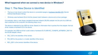 What happened when we connect a new device in Windows?
Step 1: The New Device is Identified
? The bus or hub driver to which the device is connected assigns a hardware identifier (ID) (Vendor
Defined Identification String)
? Windows uses hardware IDs to find the closest match between a device and a driver package.
For example, when a user plugs a wireless local area network (WLAN) adapter into the port of a USB hub
that is attached to the computer, the following steps occur:
The device is detected by the USB hub driver. Based on information that it queries from the adapter, the hub
driver creates a hardware ID for the device.
For example, the USB hub driver could create a hardware ID of USBVID_1234&PID_5678&REV_0001 for
the WLAN adapter, where:
? VID_1234 is the identifier of the vendor.
? PID_5678 is the product, or model, identifier of the device.
? REV_0001 is the revision identifier of the device.
 