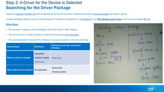Step 2: A Driver for the Device is Selected
Searching for the Driver Package
Using the hardware identifier (ID) that is reported by the bus or hub driver, Windows searches for driver packages that match a device.
A driver package matches a device if the hardware ID matches a hardware ID or compatible ID in an INF Models section entry of the driver package's INF file.
Driver Store :
? The process of copying a driver package to the driver store is called staging
? The driver store is a trusted collection of inbox and third-party driver packages.
? The operating system maintains this collection in a secure location on the local hard disk
Search phase Windows 7
Windows 8 and later versions of
Windows
Before a driver is installed
DevicePath
Windows Update
Driver store
Driver store
After initial driver is selected Not applicable
Device Path
Windows Update
 