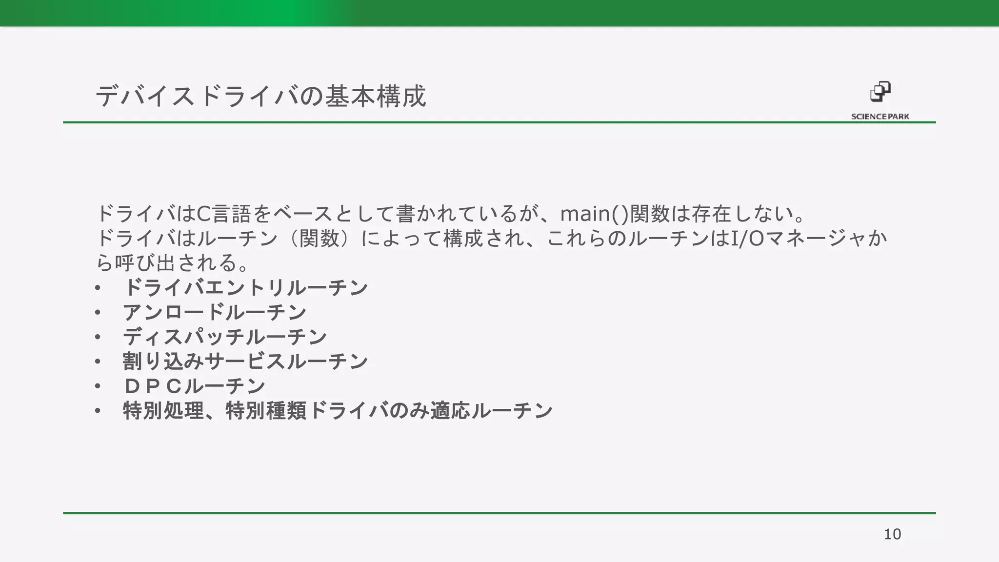デバイスドライバの基本構成
10
ドライバはC言語をベースとして書かれているが、main()関数は存在しない。
ドライバはルーチン（関数）によって構成され、これらのルーチンはI/Oマネージャか
ら呼び出される。
• ドライバエントリルーチン
• アンロードルーチン
• ディスパッチルーチン
• 割り込みサービスルーチン
• ＤＰＣルーチン
• 特別処理、特別種類ドライバのみ適応ルーチン
 