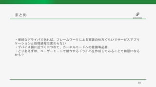 まとめ
16
・単純なドライバであれば、フレームワークによる実装の仕方ぐらいでサービスアプリ
ケーションと処理過程は変わらない
・デバイス側に近づくにつれて、カーネルモードへの意識等必要
・とりあえずは、ユーザーモードで動作するドライバを作成してみることで練習になる
かも？
 