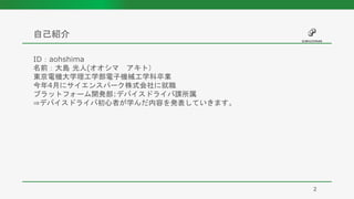 ID：aohshima
名前：大島 光人(オオシマ アキト）
東京電機大学理工学部電子機械工学科卒業
今年4月にサイエンスパーク株式会社に就職
プラットフォーム開発部:デバイスドライバ課所属
⇒デバイスドライバ初心者が学んだ内容を発表していきます。
自己紹介
2
 