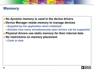 Memory

! No dynamic memory is used in the device drivers
! Device Manager needs memory to manage devices
     " Supplied  by the application when initialized
     " Dictates how many simultaneously open drivers can be supported

! Physical drivers use static memory for their internal data
! No restrictions on memory placement
     " Code   or data




11
 