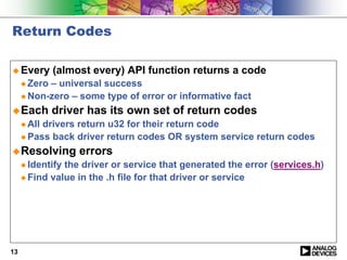 Return Codes

! Every       (almost every) API function returns a code
     " Zero– universal success
     " Non-zero – some type of error or informative fact

! Each        driver has its own set of return codes
     " Alldrivers return u32 for their return code
     " Pass back driver return codes OR system service return codes

! Resolving        errors
     " Identifythe driver or service that generated the error (services.h)
     " Find value in the .h file for that driver or service




13
 