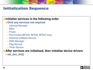 Initialization Sequence

! Initialize    services in the following order
     " Omit   any services not required
      1. Interrupt Manager
      2. EBIU

      3. Power

      4. Port Control (BF534, BF536, BF537 only)

      5. Deferred Callback Service

      6. DMA Manager

      7. Flag Service

      8. Timer Service

! After    services are initialized, then initialize device drivers
     " adi_dev_Init()




14
 