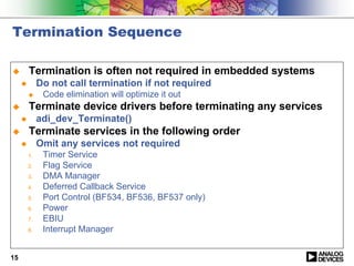 Termination Sequence

!        Termination is often not required in embedded systems
     "        Do not call termination if not required
         !     Code elimination will optimize it out
!        Terminate device drivers before terminating any services
     "        adi_dev_Terminate()
!        Terminate services in the following order
     "        Omit any services not required
         1.    Timer Service
         2.    Flag Service
         3.    DMA Manager
         4.    Deferred Callback Service
         5.    Port Control (BF534, BF536, BF537 only)
         6.    Power
         7.    EBIU
         8.    Interrupt Manager


15
 
