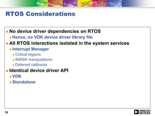 RTOS Considerations

! No      device driver dependencies on RTOS
     " Hence,   no VDK device driver library file
! All     RTOS interactions isolated in the system services
     " Interrupt   Manager
      ! Critical regions
      ! IMASK manipulations

      ! Deferred callbacks

! Identical      device driver API
     " VDK
     " Standalone




16
 