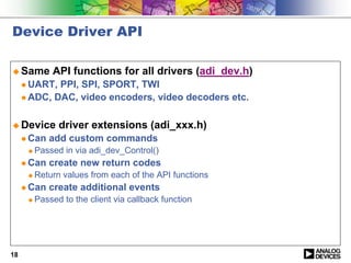 Device Driver API

! Same        API functions for all drivers (adi_dev.h)
     " UART, PPI, SPI, SPORT, TWI
     " ADC, DAC, video encoders, video decoders etc.



! Device        driver extensions (adi_xxx.h)
     " Can   add custom commands
      !   Passed in via adi_dev_Control()
     " Can   create new return codes
      !   Return values from each of the API functions
     " Can   create additional events
      !   Passed to the client via callback function




18
 
