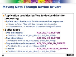 Moving Data Through Device Drivers

!Application            provides buffers to device driver for
     processing
     " Buffers    describe the data for the device driver to process
      ! Inbound buffers – Filled with data received from the device
      ! Outbound buffers – Contain data to send out through the device

!Buffer         types
     " One   dimensional                    ADI_DEV_1D_BUFFER
      !   Provided to driver via adi_dev_Read() or adi_dev_Write()
     " Two   dimensional                    ADI_DEV_2D_BUFFER
      !   Provided to driver via adi_dev_Read() or adi_dev_Write()
     " Sequential    (one dimensional) ADI_DEV_SEQ_1D_BUFFER
      !   Provided to driver via adi_dev_SequentialIO()
     " Circular                             ADI_DEV_CIRCULAR_BUFFER
      !   Provided to driver via adi_dev_Read() or adi_dev_Write()
20
 