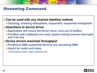 Streaming Command

! Can       be used with any chained dataflow method
     " Chaining,     chaining w/loopback, sequential, sequential w/loopback
! Assertions          to device driver
     " Application  will insure the driver never runs out of buffers
     " If buffers with callbacks are used, system timing insures interrupts
       won’t be lost
! Device        drivers maximize throughput
     " Peripheral DMA supported devices use streaming DMA
     " Useful for audio and video
      !   Eliminates clicks, pops, glitches etc.




27
 