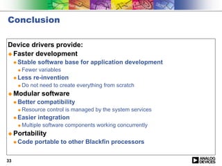 Conclusion

Device drivers provide:
! Faster development
     " Stable   software base for application development
      !   Fewer variables
     " Less   re-invention
      !   Do not need to create everything from scratch
! Modular        software
     " Better   compatibility
      !   Resource control is managed by the system services
     " Easier   integration
      !   Multiple software components working concurrently
! Portability
     " Code    portable to other Blackfin processors


33
 